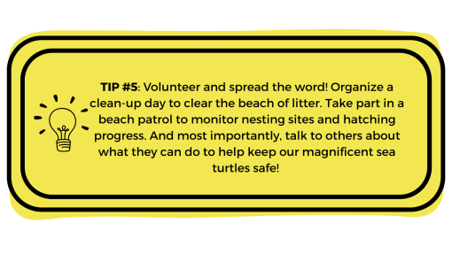 Yellow box with "Tip #Volunteer and spread the word! Organize a clean-up day to clear the beach of litter. Take part in a beach patrol to monitor nesting sites and hatching progress. And most importantly, talk to others about what they can do to help keep our magnificent sea turtles safe!5: " written in it.